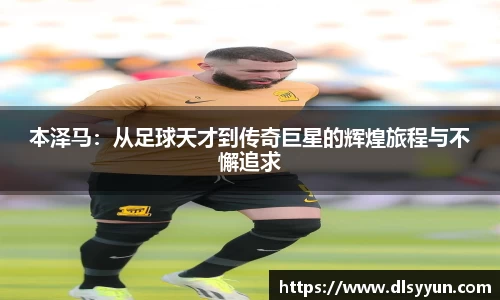 本泽马：从足球天才到传奇巨星的辉煌旅程与不懈追求